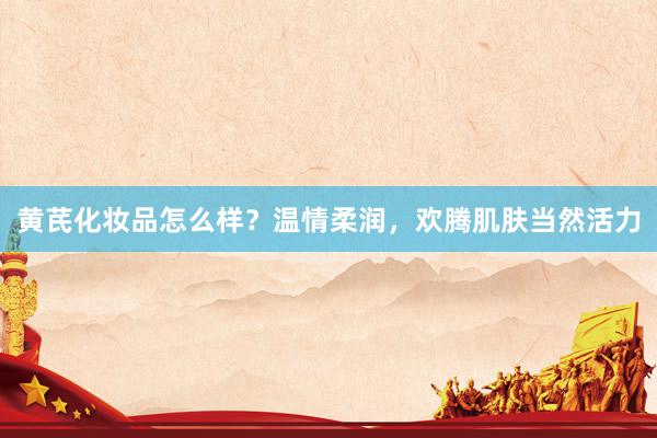 黄芪化妆品怎么样？温情柔润，欢腾肌肤当然活力